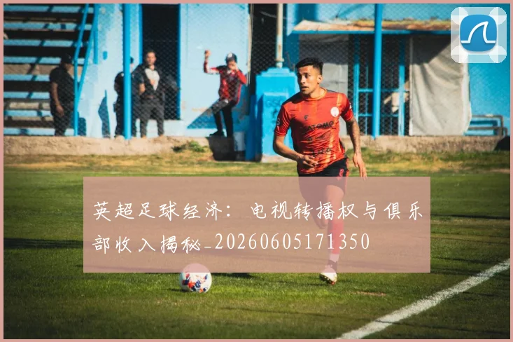 英超足球经济:电视转播权与俱乐部收入揭秘_20260605171350