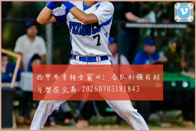 西甲冬季转会窗口：各队补强目标与潜在交易_20260703181843