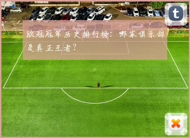 欧冠冠军历史排行榜：哪家俱乐部是真正王者？