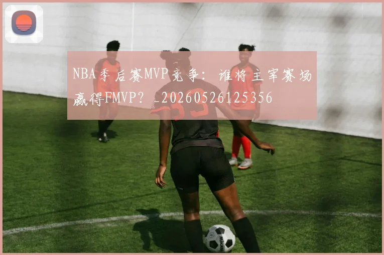 NBA季后赛MVP竞争:谁将主宰赛场赢得FMVP?_20260526125356