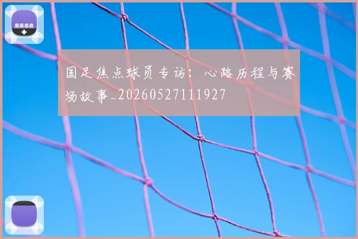 国足焦点球员专访：心路历程与赛场故事_20260527111927