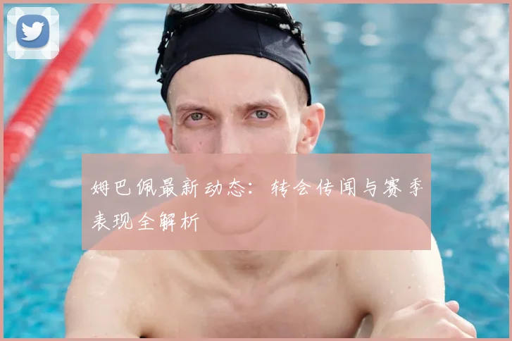 姆巴佩最新动态：转会传闻与赛季表现全解析