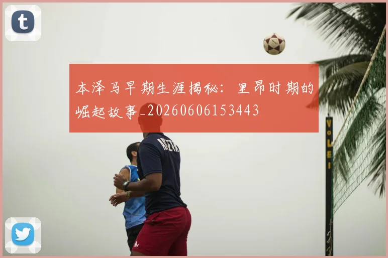 本泽马早期生涯揭秘:里昂时期的崛起故事_20260606153443