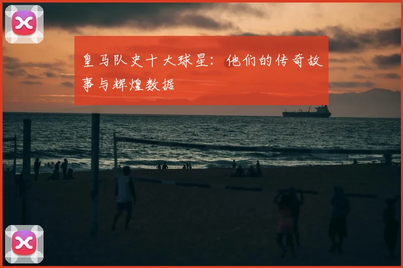 皇马队史十大球星：他们的传奇故事与辉煌数据