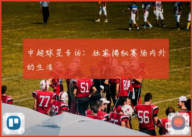 中超球星专访：独家揭秘赛场内外的生活