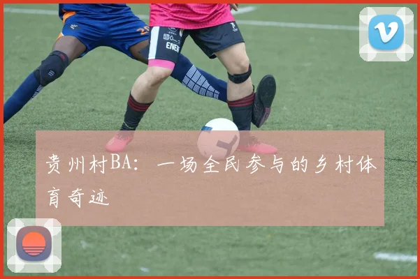 贵州村BA：一场全民参与的乡村体育奇迹